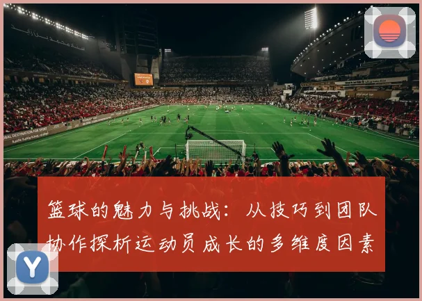 篮球的魅力与挑战：从技巧到团队协作探析运动员成长的多维度因素