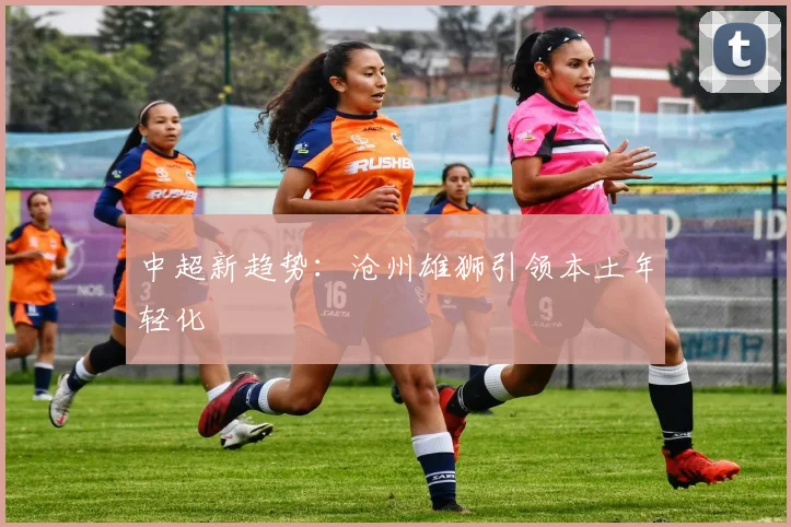 中超新趋势：沧州雄狮引领本土年轻化