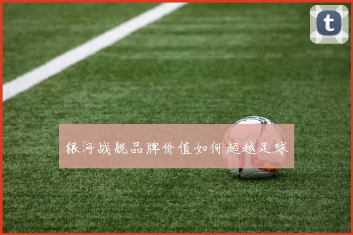 银河战舰品牌价值如何超越足球
