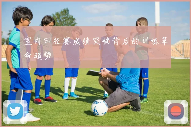 室内田径赛成绩突破背后的训练革命趋势