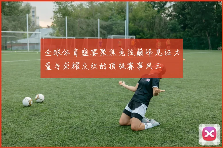 全球体育盛宴聚焦竞技巅峰见证力量与荣耀交织的顶级赛事风云