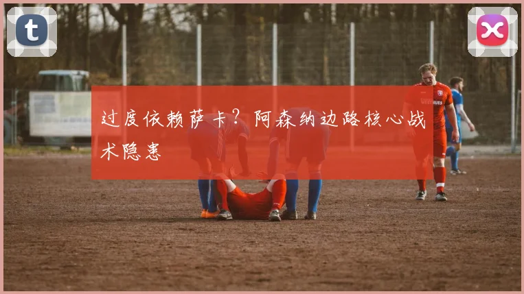 过度依赖萨卡？阿森纳边路核心战术隐患
