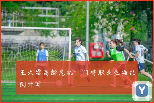 王大雷高龄危机：门将职业生涯的倒计时