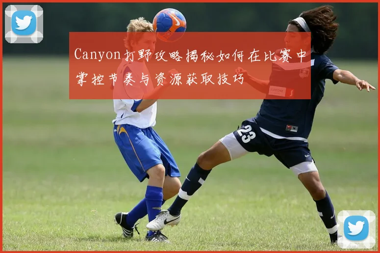 Canyon打野攻略揭秘如何在比赛中掌控节奏与资源获取技巧