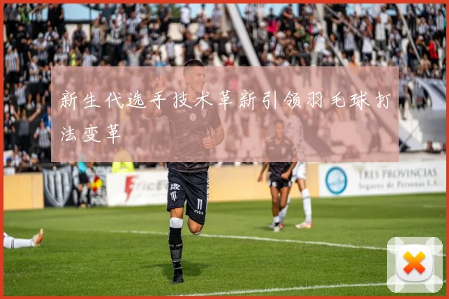 新生代选手技术革新引领羽毛球打法变革