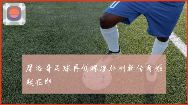 摩洛哥足球再创辉煌非洲新传奇崛起在即