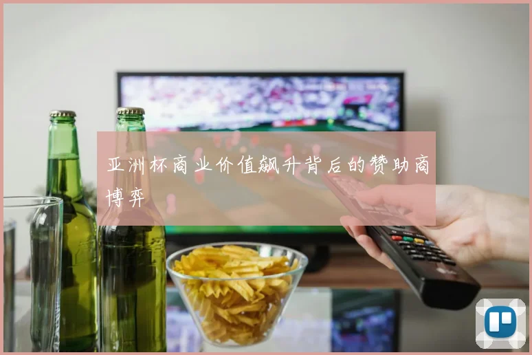 亚洲杯商业价值飙升背后的赞助商博弈
