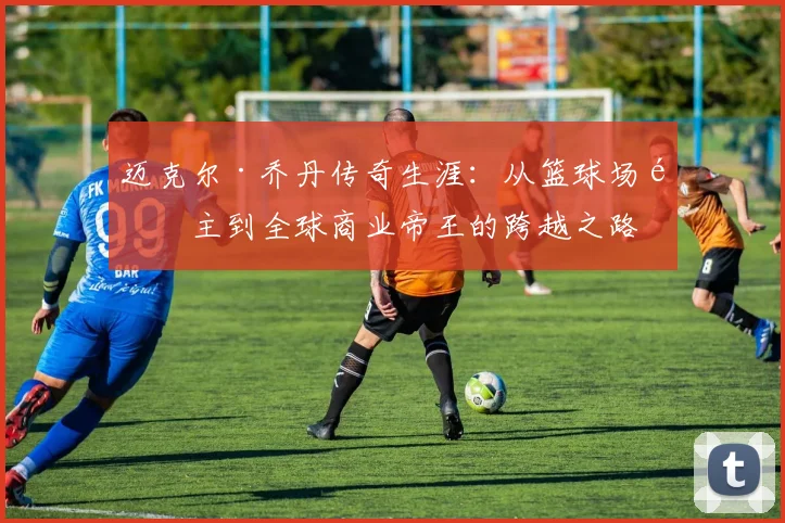迈克尔·乔丹传奇生涯：从篮球场霸主到全球商业帝王的跨越之路