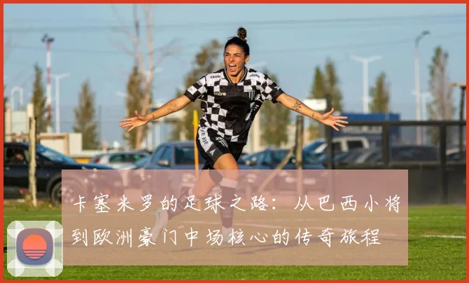 卡塞米罗的足球之路：从巴西小将到欧洲豪门中场核心的传奇旅程