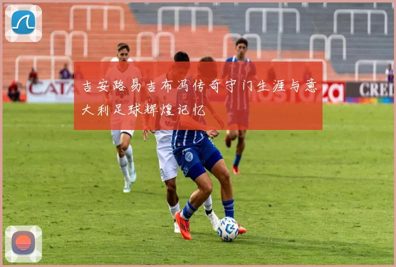 吉安路易吉布冯传奇守门生涯与意大利足球辉煌记忆