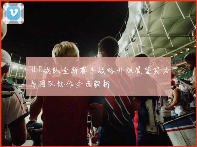 HLE战队全新赛季战略升级展望实力与团队协作全面解析