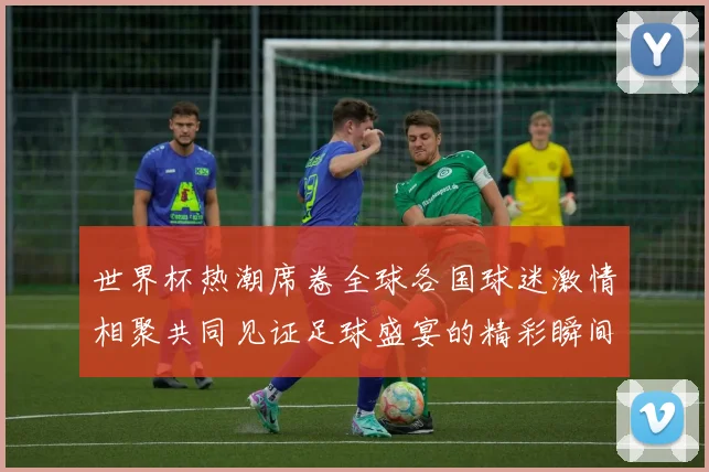 世界杯热潮席卷全球各国球迷激情相聚共同见证足球盛宴的精彩瞬间
